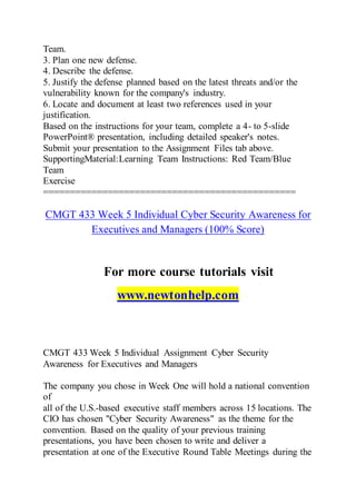 Team.
3. Plan one new defense.
4. Describe the defense.
5. Justify the defense planned based on the latest threats and/or the
vulnerability known for the company's industry.
6. Locate and document at least two references used in your
justification.
Based on the instructions for your team, complete a 4- to 5-slide
PowerPoint® presentation, including detailed speaker's notes.
Submit your presentation to the Assignment Files tab above.
SupportingMaterial:Learning Team Instructions: Red Team/Blue
Team
Exercise
===============================================
CMGT 433 Week 5 Individual Cyber Security Awareness for
Executives and Managers (100% Score)
For more course tutorials visit
www.newtonhelp.com
CMGT 433 Week 5 Individual Assignment Cyber Security
Awareness for Executives and Managers
The company you chose in Week One will hold a national convention
of
all of the U.S.-based executive staff members across 15 locations. The
CIO has chosen "Cyber Security Awareness" as the theme for the
convention. Based on the quality of your previous training
presentations, you have been chosen to write and deliver a
presentation at one of the Executive Round Table Meetings during the
 