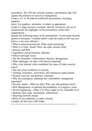 convention. The CIO has stressed creating a presentation that will
capture the attention of executive management.
Create a 15- to 20-slide PowerPoint® presentation, including
speaker's
notes. Use graphics, animation, or charts as appropriate.
Create a 1-page executive summary that the executives can use to
communicate the highlights of the presentation within their
organizations.
Include the following topics in the presentation. Avoid using research
quotes or acronyms. Combine and/or order the topics in the way you
believe to be most effective:
• What is network protection? What needs protecting?
• What is a Cyber Attack? How can cyber security help?
• Security and ROI
• Legislation and government influence
• Ethical and legal issues
• The Six Principles of Information Security Management.
• What challenges are there with cloud computing?
• Why is the Internet often considered the cause of cyber security
issues?
• The role of the workforce in security
• Training, awareness, motivation, and continuous improvement
• Disaster recovery and business continuity
• Why are contingency planning and vulnerability management
important?
• Security Audits - What are they? Who uses and performs them?
• Risk Management in reducing the probability of a negative event
• Social Engineering - What is it? How might we be vulnerable to it?
• Backups (full, copy, incremental, differential)
• Deterring network attacks
• Roles of our employees in cyber security
Compile all files into a ZIP folder.
===============================================
 