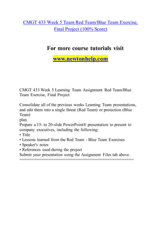 CMGT 433 Week 5 Team Red Team/Blue Team Exercise,
Final Project (100% Score)
For more course tutorials visit
www.newtonhelp.com
CMGT 433 Week 5 Learning Team Assignment Red Team/Blue
Team Exercise, Final Project
Consolidate all of the previous weeks Learning Team presentations,
and edit them into a single threat (Red Team) or protection (Blue
Team)
plan.
Prepare a 15- to 20-slide PowerPoint® presentation to present to
company executives, including the following:
• Title
• Lessons learned from the Red Team - Blue Team Exercises
• Speaker's notes
• References used during the project
Submit your presentation using the Assignment Files tab above.
===============================================
 