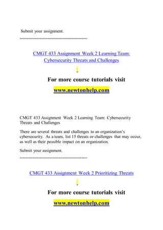 Submit your assignment.
===============================================
CMGT 433 Assignment Week 2 Learning Team:
Cybersecurity Threats and Challenges
For more course tutorials visit
www.newtonhelp.com
CMGT 433 Assignment Week 2 Learning Team: Cybersecurity
Threats and Challenges
There are several threats and challenges to an organization’s
cybersecurity. As a team, list 15 threats or challenges that may occur,
as well as their possible impact on an organization.
Submit your assignment.
===============================================
CMGT 433 Assignment Week 2 Prioritizing Threats
For more course tutorials visit
www.newtonhelp.com
 