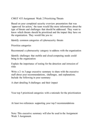 CMGT 433 Assignment Week 2 Prioritizing Threats
Based on your completed security overview presentation that was
‘approved for action,’ the team would like more information about the
type of threats and challenges that should be addressed. They want to
know which threats should be prioritized and the impact they have on
the organization. They would like you to:
Identify common categories of cybersecurity threats
Prioritize categories
Recommend a cybersecurity category to address with the organization
Identify challenges that mobile and cloud computing needs could
bring to the organization
Explain the importance of testing for the detection and intrusion of
risks
Write a 2- to 3-page executive summary to share with the executive
staff about your recommendations, challenges, and explanations.
Include the following in your summary:
A chart detailing 8 challenges and their impact
Your top 5 prioritized categories with a rationale for the prioritization
At least two references supporting your top 5 recommendations
Note: This executive summary will also be used in the Assignment
Week 3 Assignment.
 