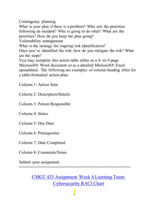 Contingency planning
What is your plan if there is a problem? Who sets the priorities
following an incident? Who is going to do what? What are the
priorities? How do you keep the plan going?
Vulnerability management
What is the strategy for ongoing risk identification?
Once you’ve identified the risk, how do you mitigate the risk? What
are the steps?
You may complete this action table either as a 4- to-5-page
Microsoft® Word document or as a detailed Microsoft® Excel
spreadsheet. The following are examples of column heading titles for
a table-formatted action plan:
Column 1: Action Item
Column 2: Description/Details
Column 3: Person Responsible
Column 4: Status
Column 5: Due Date
Column 6: Prerequisites
Column 7: Date Completed
Column 8: Comments/Notes
Submit your assignment.
===============================================
CMGT 433 Assignment Week 4 Learning Team:
Cybersecurity RACI Chart
 