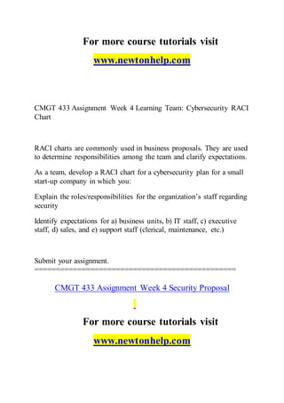 For more course tutorials visit
www.newtonhelp.com
CMGT 433 Assignment Week 4 Learning Team: Cybersecurity RACI
Chart
RACI charts are commonly used in business proposals. They are used
to determine responsibilities among the team and clarify expectations.
As a team, develop a RACI chart for a cybersecurity plan for a small
start-up company in which you:
Explain the roles/responsibilities for the organization’s staff regarding
security
Identify expectations for a) business units, b) IT staff, c) executive
staff, d) sales, and e) support staff (clerical, maintenance, etc.)
Submit your assignment.
===============================================
CMGT 433 Assignment Week 4 Security Proposal
For more course tutorials visit
www.newtonhelp.com
 