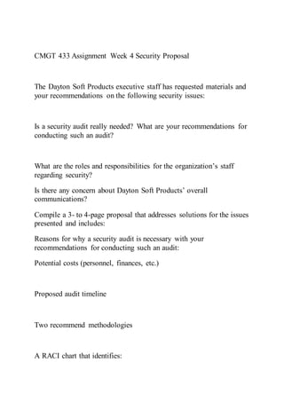 CMGT 433 Assignment Week 4 Security Proposal
The Dayton Soft Products executive staff has requested materials and
your recommendations on the following security issues:
Is a security audit really needed? What are your recommendations for
conducting such an audit?
What are the roles and responsibilities for the organization’s staff
regarding security?
Is there any concern about Dayton Soft Products’ overall
communications?
Compile a 3- to 4-page proposal that addresses solutions for the issues
presented and includes:
Reasons for why a security audit is necessary with your
recommendations for conducting such an audit:
Potential costs (personnel, finances, etc.)
Proposed audit timeline
Two recommend methodologies
A RACI chart that identifies:
 