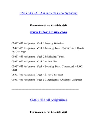 CMGT 433 All Assignments (New Syllabus)
For more course tutorials visit
www.tutorialrank.com
CMGT 433 Assignment Week 1 Security Overview
CMGT 433 Assignment Week 2 Learning Team: Cybersecurity Threats
and Challenges
CMGT 433 Assignment Week 2 Prioritizing Threats
CMGT 433 Assignment Week 3 Action Plan
CMGT 433 Assignment Week 4 Learning Team: Cybersecurity RACI
Chart
CMGT 433 Assignment Week 4 Security Proposal
CMGT 433 Assignment Week 5 Cybersecurity Awareness Campaign
===============================================
CMGT 433 All Assignments
For more course tutorials visit
 