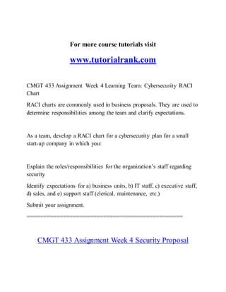 For more course tutorials visit
www.tutorialrank.com
CMGT 433 Assignment Week 4 Learning Team: Cybersecurity RACI
Chart
RACI charts are commonly used in business proposals. They are used to
determine responsibilities among the team and clarify expectations.
As a team, develop a RACI chart for a cybersecurity plan for a small
start-up company in which you:
Explain the roles/responsibilities for the organization’s staff regarding
security
Identify expectations for a) business units, b) IT staff, c) executive staff,
d) sales, and e) support staff (clerical, maintenance, etc.)
Submit your assignment.
===============================================
CMGT 433 Assignment Week 4 Security Proposal
 