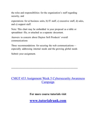 the roles and responsibilities for the organization’s staff regarding
security, and
expectations for a) business units, b) IT staff, c) executive staff, d) sales,
and e) support staff.
Note: This chart may be embedded in your proposal as a table or
spreadsheet file, or attached as a separate document.
Answers to concern about Dayton Soft Products’ overall
communications
Three recommendations for securing the web communications—
especially addressing internal needs and the growing global needs
Submit your assignment.
===============================================
CMGT 433 Assignment Week 5 Cybersecurity Awareness
Campaign
For more course tutorials visit
www.tutorialrank.com
 