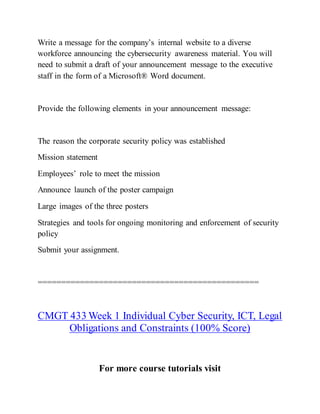 Write a message for the company’s internal website to a diverse
workforce announcing the cybersecurity awareness material. You will
need to submit a draft of your announcement message to the executive
staff in the form of a Microsoft® Word document.
Provide the following elements in your announcement message:
The reason the corporate security policy was established
Mission statement
Employees’ role to meet the mission
Announce launch of the poster campaign
Large images of the three posters
Strategies and tools for ongoing monitoring and enforcement of security
policy
Submit your assignment.
===============================================
CMGT 433 Week 1 Individual Cyber Security, ICT, Legal
Obligations and Constraints (100% Score)
For more course tutorials visit
 