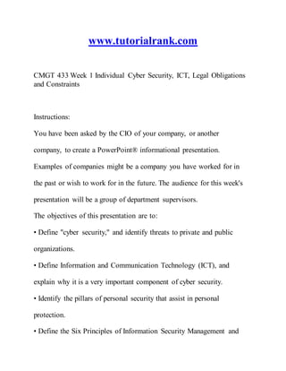 www.tutorialrank.com
CMGT 433 Week 1 Individual Cyber Security, ICT, Legal Obligations
and Constraints
Instructions:
You have been asked by the CIO of your company, or another
company, to create a PowerPoint® informational presentation.
Examples of companies might be a company you have worked for in
the past or wish to work for in the future. The audience for this week's
presentation will be a group of department supervisors.
The objectives of this presentation are to:
• Define "cyber security," and identify threats to private and public
organizations.
• Define Information and Communication Technology (ICT), and
explain why it is a very important component of cyber security.
• Identify the pillars of personal security that assist in personal
protection.
• Define the Six Principles of Information Security Management and
 