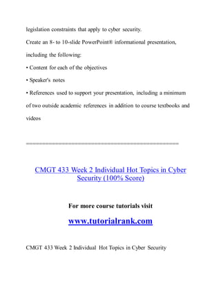 legislation constraints that apply to cyber security.
Create an 8- to 10-slide PowerPoint® informational presentation,
including the following:
• Content for each of the objectives
• Speaker's notes
• References used to support your presentation, including a minimum
of two outside academic references in addition to course textbooks and
videos
===============================================
CMGT 433 Week 2 Individual Hot Topics in Cyber
Security (100% Score)
For more course tutorials visit
www.tutorialrank.com
CMGT 433 Week 2 Individual Hot Topics in Cyber Security
 