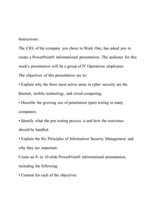 Instructions:
The CIO, of the company you chose in Week One, has asked you to
create a PowerPoint® informational presentation. The audience for this
week's presentation will be a group of IT Operations employees.
The objectives of this presentation are to:
• Explain why the three most active areas in cyber security are the
Internet, mobile technology, and cloud computing.
• Describe the growing use of penetration (pen) testing in many
companies.
• Identify what the pen testing process is and how the outcomes
should be handled.
• Explain the Six Principles of Information Security Management and
why they are important.
Create an 8- to 10-slide PowerPoint® informational presentation,
including the following:
• Content for each of the objectives
 