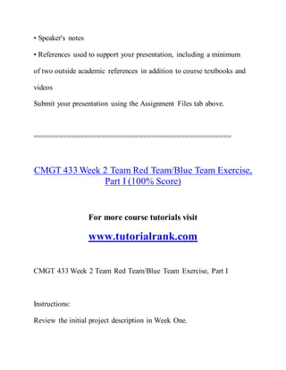 • Speaker's notes
• References used to support your presentation, including a minimum
of two outside academic references in addition to course textbooks and
videos
Submit your presentation using the Assignment Files tab above.
===============================================
CMGT 433 Week 2 Team Red Team/Blue Team Exercise,
Part I (100% Score)
For more course tutorials visit
www.tutorialrank.com
CMGT 433 Week 2 Team Red Team/Blue Team Exercise, Part I
Instructions:
Review the initial project description in Week One.
 