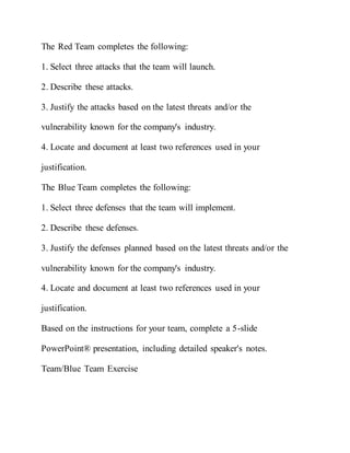 The Red Team completes the following:
1. Select three attacks that the team will launch.
2. Describe these attacks.
3. Justify the attacks based on the latest threats and/or the
vulnerability known for the company's industry.
4. Locate and document at least two references used in your
justification.
The Blue Team completes the following:
1. Select three defenses that the team will implement.
2. Describe these defenses.
3. Justify the defenses planned based on the latest threats and/or the
vulnerability known for the company's industry.
4. Locate and document at least two references used in your
justification.
Based on the instructions for your team, complete a 5-slide
PowerPoint® presentation, including detailed speaker's notes.
Team/Blue Team Exercise
 