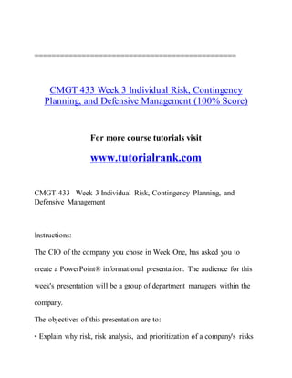 ===============================================
CMGT 433 Week 3 Individual Risk, Contingency
Planning, and Defensive Management (100% Score)
For more course tutorials visit
www.tutorialrank.com
CMGT 433 Week 3 Individual Risk, Contingency Planning, and
Defensive Management
Instructions:
The CIO of the company you chose in Week One, has asked you to
create a PowerPoint® informational presentation. The audience for this
week's presentation will be a group of department managers within the
company.
The objectives of this presentation are to:
• Explain why risk, risk analysis, and prioritization of a company's risks
 