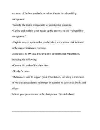 are some of the best methods to reduce threats in vulnerability
management.
• Identify the major components of contingency planning.
• Define and explain what makes up the process called "vulnerability
management."
• Explain several options that can be taken when severe risk is found
in the area of incidence response.
Create an 8- to 10-slide PowerPoint® informational presentation,
including the following:
• Content for each of the objectives
• Speaker's notes
• References used to support your presentation, including a minimum
of two outside academic references in addition to course textbooks and
videos
Submit your presentation to the Assignment Files tab above.
===============================================
 
