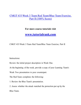 CMGT 433 Week 3 Team Red Team/Blue Team Exercise,
Part II (100% Score)
For more course tutorials visit
www.tutorialrank.com
CMGT 433 Week 3 Team Red Team/Blue Team Exercise, Part II
Instructions:
Review the initial project description in Week One.
At the beginning of the week, provide a copy of your Learning Team's
Week Two presentation to your counterpart.
The Red Team completes the following:
1. Review the Blue Team's presentation.
2. Assess whether the attack matched the protection put up by the
Blue Team.
 