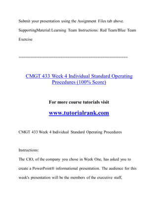 Submit your presentation using the Assignment Files tab above.
SupportingMaterial:Learning Team Instructions: Red Team/Blue Team
Exercise
===============================================
CMGT 433 Week 4 Individual Standard Operating
Procedures (100% Score)
For more course tutorials visit
www.tutorialrank.com
CMGT 433 Week 4 Individual Standard Operating Procedures
Instructions:
The CIO, of the company you chose in Week One, has asked you to
create a PowerPoint® informational presentation. The audience for this
week's presentation will be the members of the executive staff,
 
