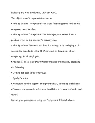 including the Vice Presidents, CIO, and CEO.
The objectives of this presentation are to:
• Identify at least five opportunities areas for management to improve
company's security plan.
• Identify at least five opportunities for employees to contribute a
positive effect on the company's security plan.
• Identify at least three opportunities for management to display their
support for the efforts of the IT Department in the pursuit of safe
computing for all employees.
Create an 8- to 10-slide PowerPoint® training presentation, including
the following:
• Content for each of the objectives
• Speaker's notes
• References used to support your presentation, including a minimum
of two outside academic references in addition to course textbooks and
videos
Submit your presentation using the Assignment Files tab above.
 