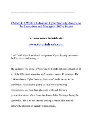 ===============================================
CMGT 433 Week 5 Individual Cyber Security Awareness
for Executives and Managers (100% Score)
For more course tutorials visit
www.tutorialrank.com
CMGT 433 Week 5 Individual Assignment Cyber Security Awareness
for Executives and Managers
The company you chose in Week One will hold a national convention of
all of the U.S.-based executive staff members across 15 locations. The
CIO has chosen "Cyber Security Awareness" as the theme for the
convention. Based on the quality of your previous training
presentations, you have been chosen to write and deliver a
presentation at one of the Executive Round Table Meetings during the
convention. The CIO has stressed creating a presentation that will
capture the attention of executive management.
 