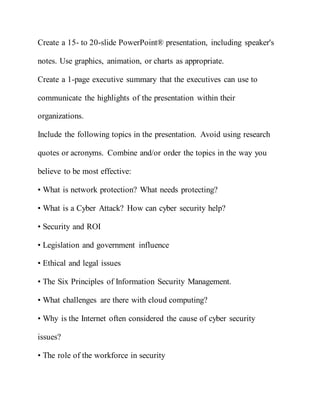 Create a 15- to 20-slide PowerPoint® presentation, including speaker's
notes. Use graphics, animation, or charts as appropriate.
Create a 1-page executive summary that the executives can use to
communicate the highlights of the presentation within their
organizations.
Include the following topics in the presentation. Avoid using research
quotes or acronyms. Combine and/or order the topics in the way you
believe to be most effective:
• What is network protection? What needs protecting?
• What is a Cyber Attack? How can cyber security help?
• Security and ROI
• Legislation and government influence
• Ethical and legal issues
• The Six Principles of Information Security Management.
• What challenges are there with cloud computing?
• Why is the Internet often considered the cause of cyber security
issues?
• The role of the workforce in security
 