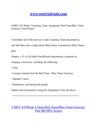 www.tutorialrank.com
CMGT 433 Week 5 Learning Team Assignment Red Team/Blue Team
Exercise, Final Project
Consolidate all of the previous weeks Learning Team presentations,
and edit them into a single threat (Red Team) or protection (Blue Team)
plan.
Prepare a 15- to 20-slide PowerPoint® presentation to present to
company executives, including the following:
• Title
• Lessons learned from the Red Team - Blue Team Exercises
• Speaker's notes
• References used during the project
Submit your presentation using the Assignment Files tab above.
===============================================
CMGT 433Week 4 Team Red Team/Blue Team Exercise,
Part III(100% Score)
 