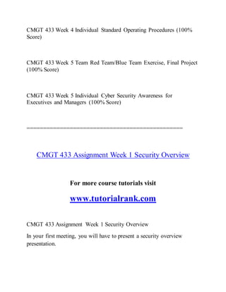 CMGT 433 Week 4 Individual Standard Operating Procedures (100%
Score)
CMGT 433 Week 5 Team Red Team/Blue Team Exercise, Final Project
(100% Score)
CMGT 433 Week 5 Individual Cyber Security Awareness for
Executives and Managers (100% Score)
===============================================
CMGT 433 Assignment Week 1 Security Overview
For more course tutorials visit
www.tutorialrank.com
CMGT 433 Assignment Week 1 Security Overview
In your first meeting, you will have to present a security overview
presentation.
 