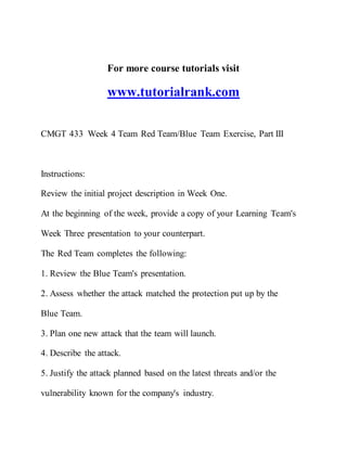 For more course tutorials visit
www.tutorialrank.com
CMGT 433 Week 4 Team Red Team/Blue Team Exercise, Part III
Instructions:
Review the initial project description in Week One.
At the beginning of the week, provide a copy of your Learning Team's
Week Three presentation to your counterpart.
The Red Team completes the following:
1. Review the Blue Team's presentation.
2. Assess whether the attack matched the protection put up by the
Blue Team.
3. Plan one new attack that the team will launch.
4. Describe the attack.
5. Justify the attack planned based on the latest threats and/or the
vulnerability known for the company's industry.
 