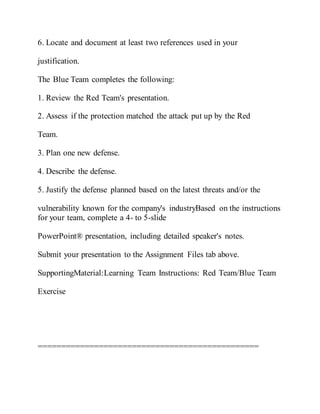 6. Locate and document at least two references used in your
justification.
The Blue Team completes the following:
1. Review the Red Team's presentation.
2. Assess if the protection matched the attack put up by the Red
Team.
3. Plan one new defense.
4. Describe the defense.
5. Justify the defense planned based on the latest threats and/or the
vulnerability known for the company's industryBased on the instructions
for your team, complete a 4- to 5-slide
PowerPoint® presentation, including detailed speaker's notes.
Submit your presentation to the Assignment Files tab above.
SupportingMaterial:Learning Team Instructions: Red Team/Blue Team
Exercise
===============================================
 