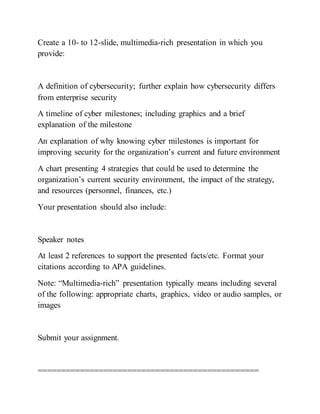 Create a 10- to 12-slide, multimedia-rich presentation in which you
provide:
A definition of cybersecurity; further explain how cybersecurity differs
from enterprise security
A timeline of cyber milestones; including graphics and a brief
explanation of the milestone
An explanation of why knowing cyber milestones is important for
improving security for the organization’s current and future environment
A chart presenting 4 strategies that could be used to determine the
organization’s current security environment, the impact of the strategy,
and resources (personnel, finances, etc.)
Your presentation should also include:
Speaker notes
At least 2 references to support the presented facts/etc. Format your
citations according to APA guidelines.
Note: “Multimedia-rich” presentation typically means including several
of the following: appropriate charts, graphics, video or audio samples, or
images
Submit your assignment.
===============================================
 