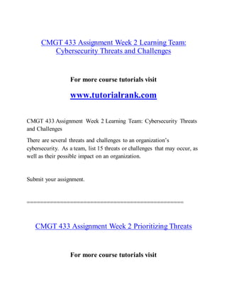 CMGT 433 Assignment Week 2 Learning Team:
Cybersecurity Threats and Challenges
For more course tutorials visit
www.tutorialrank.com
CMGT 433 Assignment Week 2 Learning Team: Cybersecurity Threats
and Challenges
There are several threats and challenges to an organization’s
cybersecurity. As a team, list 15 threats or challenges that may occur, as
well as their possible impact on an organization.
Submit your assignment.
===============================================
CMGT 433 Assignment Week 2 Prioritizing Threats
For more course tutorials visit
 
