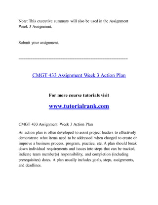 Note: This executive summary will also be used in the Assignment
Week 3 Assignment.
Submit your assignment.
===============================================
CMGT 433 Assignment Week 3 Action Plan
For more course tutorials visit
www.tutorialrank.com
CMGT 433 Assignment Week 3 Action Plan
An action plan is often developed to assist project leaders to effectively
demonstrate what items need to be addressed when charged to create or
improve a business process, program, practice, etc. A plan should break
down individual requirements and issues into steps that can be tracked,
indicate team member(s) responsibility, and completion (including
prerequisites) dates. A plan usually includes goals, steps, assignments,
and deadlines.
 