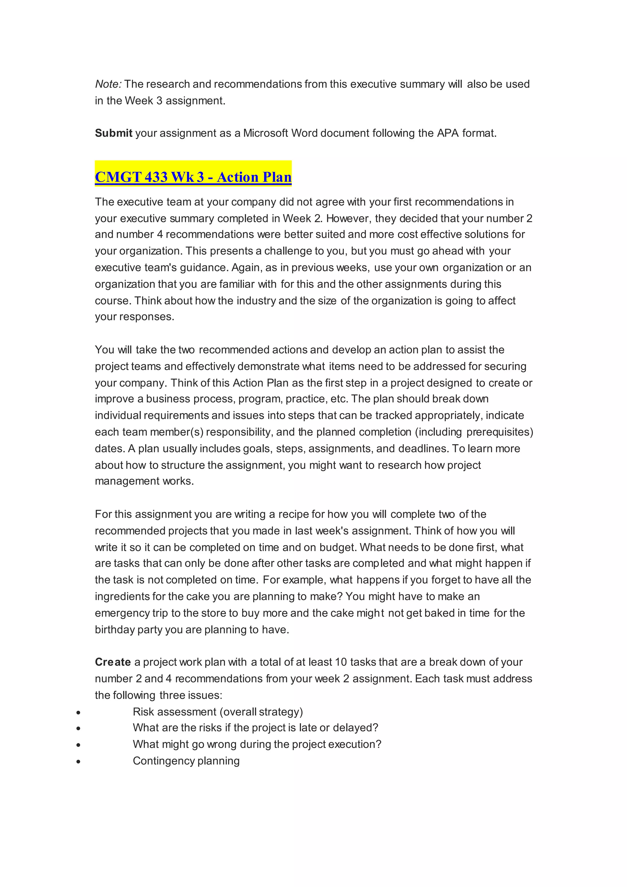 Note: The research and recommendations from this executive summary will also be used
in the Week 3 assignment.
Submit your assignment as a Microsoft Word document following the APA format.
CMGT 433 Wk 3 - Action Plan
The executive team at your company did not agree with your first recommendations in
your executive summary completed in Week 2. However, they decided that your number 2
and number 4 recommendations were better suited and more cost effective solutions for
your organization. This presents a challenge to you, but you must go ahead with your
executive team's guidance. Again, as in previous weeks, use your own organization or an
organization that you are familiar with for this and the other assignments during this
course. Think about how the industry and the size of the organization is going to affect
your responses.
You will take the two recommended actions and develop an action plan to assist the
project teams and effectively demonstrate what items need to be addressed for securing
your company. Think of this Action Plan as the first step in a project designed to create or
improve a business process, program, practice, etc. The plan should break down
individual requirements and issues into steps that can be tracked appropriately, indicate
each team member(s) responsibility, and the planned completion (including prerequisites)
dates. A plan usually includes goals, steps, assignments, and deadlines. To learn more
about how to structure the assignment, you might want to research how project
management works.
For this assignment you are writing a recipe for how you will complete two of the
recommended projects that you made in last week's assignment. Think of how you will
write it so it can be completed on time and on budget. What needs to be done first, what
are tasks that can only be done after other tasks are completed and what might happen if
the task is not completed on time. For example, what happens if you forget to have all the
ingredients for the cake you are planning to make? You might have to make an
emergency trip to the store to buy more and the cake might not get baked in time for the
birthday party you are planning to have.
Create a project work plan with a total of at least 10 tasks that are a break down of your
number 2 and 4 recommendations from your week 2 assignment. Each task must address
the following three issues:
 Risk assessment (overall strategy)
 What are the risks if the project is late or delayed?
 What might go wrong during the project execution?
 Contingency planning
 