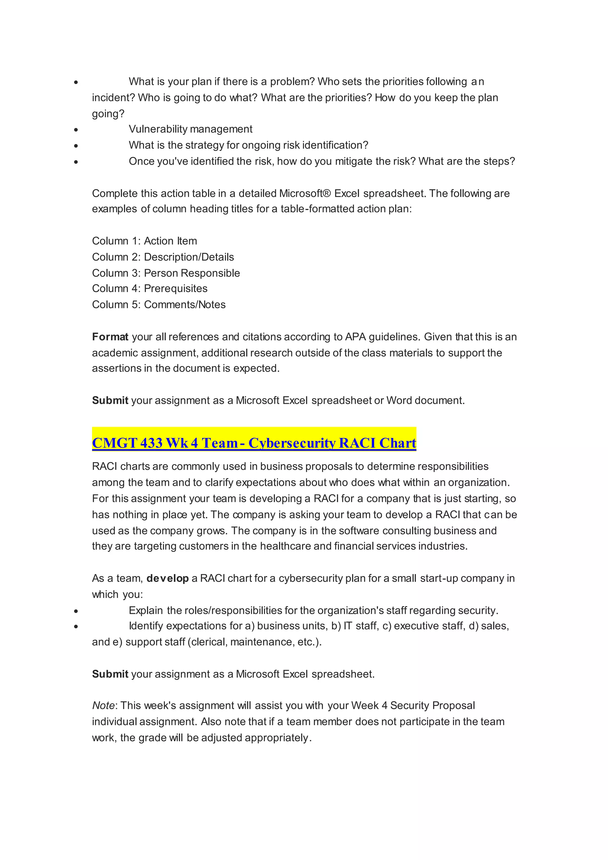  What is your plan if there is a problem? Who sets the priorities following an
incident? Who is going to do what? What are the priorities? How do you keep the plan
going?
 Vulnerability management
 What is the strategy for ongoing risk identification?
 Once you've identified the risk, how do you mitigate the risk? What are the steps?
Complete this action table in a detailed Microsoft® Excel spreadsheet. The following are
examples of column heading titles for a table-formatted action plan:
Column 1: Action Item
Column 2: Description/Details
Column 3: Person Responsible
Column 4: Prerequisites
Column 5: Comments/Notes
Format your all references and citations according to APA guidelines. Given that this is an
academic assignment, additional research outside of the class materials to support the
assertions in the document is expected.
Submit your assignment as a Microsoft Excel spreadsheet or Word document.
CMGT 433 Wk 4 Team- Cybersecurity RACI Chart
RACI charts are commonly used in business proposals to determine responsibilities
among the team and to clarify expectations about who does what within an organization.
For this assignment your team is developing a RACI for a company that is just starting, so
has nothing in place yet. The company is asking your team to develop a RACI that can be
used as the company grows. The company is in the software consulting business and
they are targeting customers in the healthcare and financial services industries.
As a team, develop a RACI chart for a cybersecurity plan for a small start-up company in
which you:
 Explain the roles/responsibilities for the organization's staff regarding security.
 Identify expectations for a) business units, b) IT staff, c) executive staff, d) sales,
and e) support staff (clerical, maintenance, etc.).
Submit your assignment as a Microsoft Excel spreadsheet.
Note: This week's assignment will assist you with your Week 4 Security Proposal
individual assignment. Also note that if a team member does not participate in the team
work, the grade will be adjusted appropriately.
 
