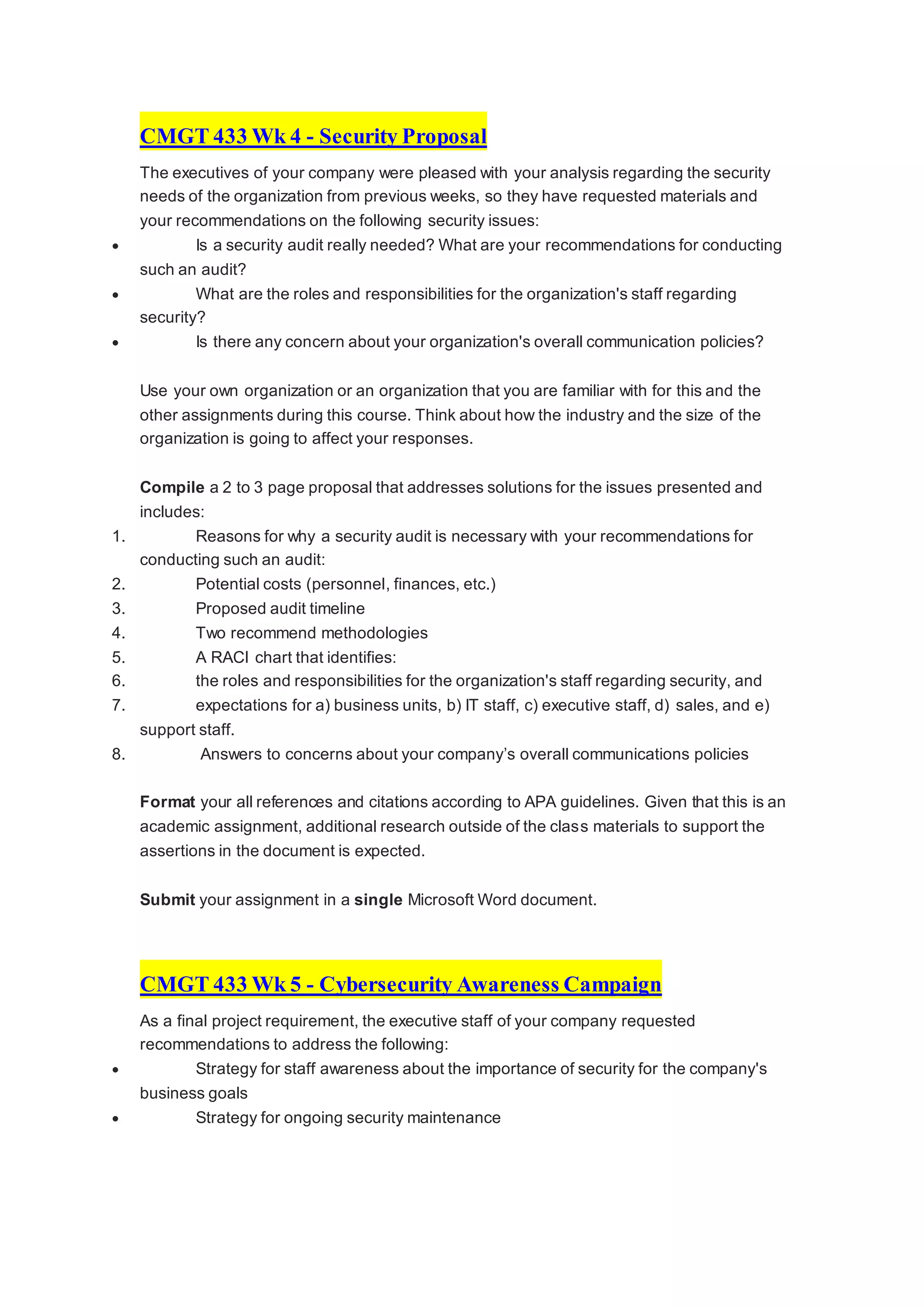 CMGT 433 Wk 4 - Security Proposal
The executives of your company were pleased with your analysis regarding the security
needs of the organization from previous weeks, so they have requested materials and
your recommendations on the following security issues:
 Is a security audit really needed? What are your recommendations for conducting
such an audit?
 What are the roles and responsibilities for the organization's staff regarding
security?
 Is there any concern about your organization's overall communication policies?
Use your own organization or an organization that you are familiar with for this and the
other assignments during this course. Think about how the industry and the size of the
organization is going to affect your responses.
Compile a 2 to 3 page proposal that addresses solutions for the issues presented and
includes:
1. Reasons for why a security audit is necessary with your recommendations for
conducting such an audit:
2. Potential costs (personnel, finances, etc.)
3. Proposed audit timeline
4. Two recommend methodologies
5. A RACI chart that identifies:
6. the roles and responsibilities for the organization's staff regarding security, and
7. expectations for a) business units, b) IT staff, c) executive staff, d) sales, and e)
support staff.
8. Answers to concerns about your company’s overall communications policies
Format your all references and citations according to APA guidelines. Given that this is an
academic assignment, additional research outside of the class materials to support the
assertions in the document is expected.
Submit your assignment in a single Microsoft Word document.
CMGT 433 Wk 5 - Cybersecurity Awareness Campaign
As a final project requirement, the executive staff of your company requested
recommendations to address the following:
 Strategy for staff awareness about the importance of security for the company's
business goals
 Strategy for ongoing security maintenance
 