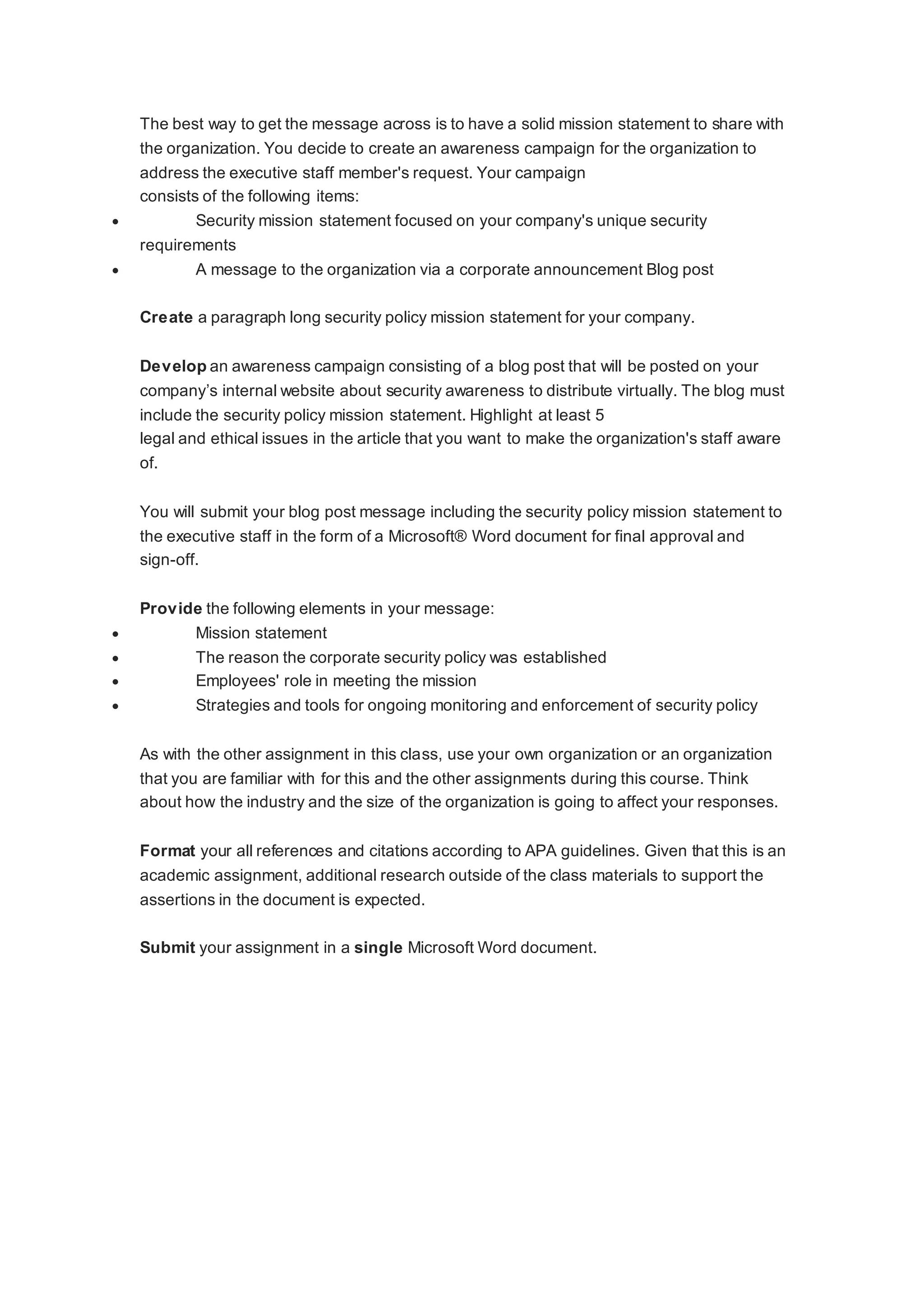 The best way to get the message across is to have a solid mission statement to share with
the organization. You decide to create an awareness campaign for the organization to
address the executive staff member's request. Your campaign
consists of the following items:
 Security mission statement focused on your company's unique security
requirements
 A message to the organization via a corporate announcement Blog post
Create a paragraph long security policy mission statement for your company.
Develop an awareness campaign consisting of a blog post that will be posted on your
company’s internal website about security awareness to distribute virtually. The blog must
include the security policy mission statement. Highlight at least 5
legal and ethical issues in the article that you want to make the organization's staff aware
of.
You will submit your blog post message including the security policy mission statement to
the executive staff in the form of a Microsoft® Word document for final approval and
sign-off.
Provide the following elements in your message:
 Mission statement
 The reason the corporate security policy was established
 Employees' role in meeting the mission
 Strategies and tools for ongoing monitoring and enforcement of security policy
As with the other assignment in this class, use your own organization or an organization
that you are familiar with for this and the other assignments during this course. Think
about how the industry and the size of the organization is going to affect your responses.
Format your all references and citations according to APA guidelines. Given that this is an
academic assignment, additional research outside of the class materials to support the
assertions in the document is expected.
Submit your assignment in a single Microsoft Word document.
 