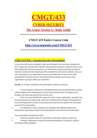 CMGT/433
CYBER SECURITY
The Latest Version A+ Study Guide
**********************************************
CMGT 433 Entire Course Link
http://www.uopstudy.com/CMGT-433
**********************************************
CMGT 433 Wk 1 - Security Overview Presentation
In your new role as your company's cyber security expert, you have been assigned by
your company to provide some help with improving the company’s overall security, In your
first meeting with the senior executives, you will have to present a security overview to
help them understand the magnitude of the problems they will need to address. Use your
own organization or an organization that you are familiar with for this and the other
assignments during this course. Think about how the industry and the size of the
organization is going to affect your responses.
Create a 8-10 slide, multimedia-rich presentation in which you discuss:
 A chart showing 4 methods for identifying threats and vulnerabilities that could be
used to determine the organization's current security environment, the impact of the
strategy, and resources (personnel, finances, etc.).
 Once you have identified the areas of concern in your organization, propose 3 key
security projects the company will need to do to address those threats; include graphics
and a brief explanation of each of the projects and why they are important to the overall
security of the organization.
 An explanation of why creating a set of projects with defined milestones is
important for improving security for the organization's current and future environment
Your presentation should also include:
 Extensive speaker notes, as I will need to understand what you would say.
 At least 2 references to support the presented facts/etc. Format your citations
according to APA guidelines.
 