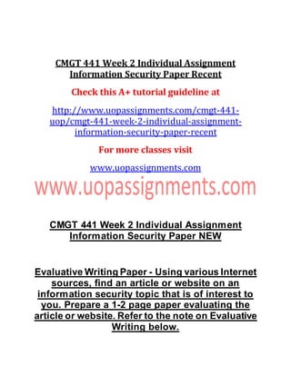CMGT 441 Week 2 Individual Assignment
Information Security Paper Recent
Check this A+ tutorial guideline at
http://www.uopassignments.com/cmgt-441-
uop/cmgt-441-week-2-individual-assignment-
information-security-paper-recent
For more classes visit
www.uopassignments.com
CMGT 441 Week 2 Individual Assignment
Information Security Paper NEW
Evaluative Writing Paper - Using various Internet
sources, find an article or website on an
information security topic that is of interest to
you. Prepare a 1-2 page paper evaluating the
article or website. Refer to the note on Evaluative
Writing below.
 