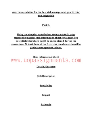 A recommendation for the best risk management practice for
this migration
Part B:
Using the sample shown below, create a 4- to 5- page
Microsoft® Excel® Risk Information Sheet for at least five
potential risks which might be encountered during the
conversion.  At least three of the five risks you choose should be
project-management related.
Risk Information Sheet
Details/Outcome
Risk Description
Probability
Impact
Rationale
 