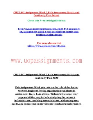 CMGT 442 Assignment Week 3 Risk Assessment Matrix and
Continuity Plan Recent
Check this A+ tutorial guideline at
http://www.uopassignments.com/cmgt-442-uop/cmgt-
442-assignment-week-3-risk-assessment-matrix-and-
continuity-plan--recent
For more classes visit
http://www.uopassignments.com
CMGT 442 Assignment Week 3 Risk Assessment Matrix and
Continuity Plan NEW
This Assignment Week you take on the role of the Senior
Network Engineer for the organization you chose in
Assignment Week 1. As a Senior Network Engineer, your
responsibilities may include designing the network
infrastructure, resolving network issues, addressing user
needs, and suggesting improvements to network performance.
 