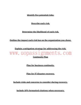 Identify five potential risks:
Describe each risk.
Determine the likelihood of each risk.
Outline the impact each risk has on the organization you chose.
Explain a mitigation strategy for addressing the risk.
Continuity Plan
Plan for business continuity.
Plan for IT disaster recovery.
Include risks and concerns to consider during recovery.
Include APA-formatted citations when necessary.
 