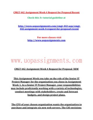CMGT 442 Assignment Week 4 Request for Proposal Recent
Check this A+ tutorial guideline at
http://www.uopassignments.com/cmgt-442-uop/cmgt-
442-assignment-week-4-request-for-proposal-recent
For more classes visit
http://www.uopassignments.com
CMGT 442 Assignment Week 4 Request for Proposal NEW
This Assignment Week you take on the role of the Senior IT
Project Manager for the organization you chose in Assignment
Week 1. As a Senior IT Project Manager, your responsibilities
may include proficiently working with a variety of technologies,
conduct meetings with stakeholders, create and forecast
budgets, and design project plans.
The CFO of your chosen organization wants the organization to
purchase and integrate six new web servers. The CIO envisions
 
