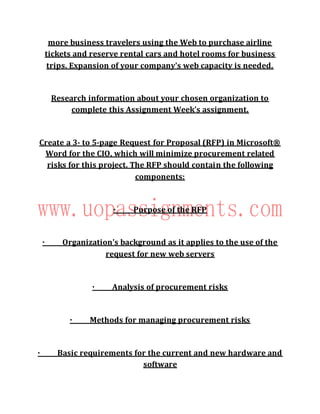 more business travelers using the Web to purchase airline
tickets and reserve rental cars and hotel rooms for business
trips. Expansion of your company's web capacity is needed.
Research information about your chosen organization to
complete this Assignment Week's assignment.
Create a 3- to 5-page Request for Proposal (RFP) in Microsoft®
Word for the CIO, which will minimize procurement related
risks for this project. The RFP should contain the following
components:
· Purpose of the RFP
· Organization's background as it applies to the use of the
request for new web servers
· Analysis of procurement risks
· Methods for managing procurement risks
· Basic requirements for the current and new hardware and
software
 