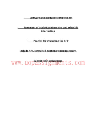 · Software and hardware environment
· Statement of work/Requirements and schedule
information
· Process for evaluating the RFP
Include APA-formatted citations when necessary.
Submit your assignment.
 