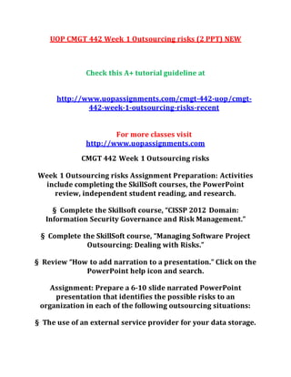 UOP CMGT 442 Week 1 Outsourcing risks (2 PPT) NEW
Check this A+ tutorial guideline at
http://www.uopassignments.com/cmgt-442-uop/cmgt-
442-week-1-outsourcing-risks-recent
For more classes visit
http://www.uopassignments.com
CMGT 442 Week 1 Outsourcing risks
Week 1 Outsourcing risks Assignment Preparation: Activities
include completing the SkillSoft courses, the PowerPoint
review, independent student reading, and research.
§ Complete the Skillsoft course, “CISSP 2012 Domain:
Information Security Governance and Risk Management.”
§ Complete the SkillSoft course, “Managing Software Project
Outsourcing: Dealing with Risks.”
§ Review “How to add narration to a presentation.” Click on the
PowerPoint help icon and search.
Assignment: Prepare a 6-10 slide narrated PowerPoint
presentation that identifies the possible risks to an
organization in each of the following outsourcing situations:
§ The use of an external service provider for your data storage.
 