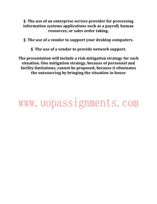 § The use of an enterprise service provider for processing
information systems applications such as a payroll, human
resources, or sales order taking.
§ The use of a vendor to support your desktop computers.
§ The use of a vendor to provide network support.
The presentation will include a risk mitigation strategy for each
situation. One mitigation strategy, because of personnel and
facility limitations, cannot be proposed, because it eliminates
the outsourcing by bringing the situation in house
 