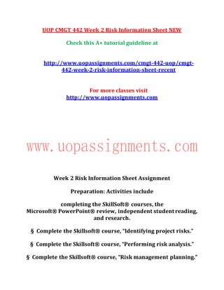UOP CMGT 442 Week 2 Risk Information Sheet NEW
Check this A+ tutorial guideline at
http://www.uopassignments.com/cmgt-442-uop/cmgt-
442-week-2-risk-information-sheet-recent
For more classes visit
http://www.uopassignments.com
Week 2 Risk Information Sheet Assignment
Preparation: Activities include
completing the SkillSoft® courses, the
Microsoft® PowerPoint® review, independent student reading,
and research.
§ Complete the Skillsoft® course, “Identifying project risks.”
§ Complete the Skillsoft® course, “Performing risk analysis.”
§ Complete the Skillsoft® course, “Risk management planning.”
 