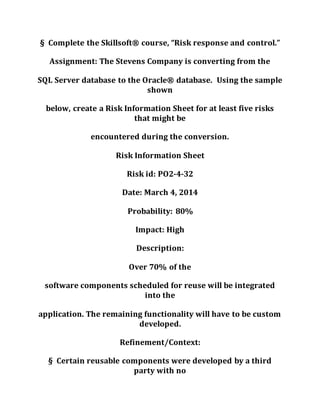 § Complete the Skillsoft® course, “Risk response and control.”
Assignment: The Stevens Company is converting from the
SQL Server database to the Oracle® database. Using the sample
shown
below, create a Risk Information Sheet for at least five risks
that might be
encountered during the conversion.
Risk Information Sheet
Risk id: PO2-4-32
Date: March 4, 2014
Probability: 80%
Impact: High
Description:
Over 70% of the
software components scheduled for reuse will be integrated
into the
application. The remaining functionality will have to be custom
developed.
Refinement/Context:
§ Certain reusable components were developed by a third
party with no
 