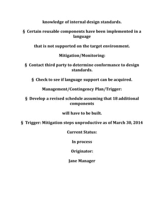 knowledge of internal design standards.
§ Certain reusable components have been implemented in a
language
that is not supported on the target environment.
Mitigation/Monitoring:
§ Contact third party to determine conformance to design
standards.
§ Check to see if language support can be acquired.
Management/Contingency Plan/Trigger:
§ Develop a revised schedule assuming that 18 additional
components
will have to be built.
§ Trigger: Mitigation steps unproductive as of March 30, 2014
Current Status:
In process
Originator:
Jane Manager
 
