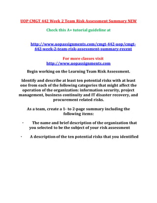 UOP CMGT 442 Week 2 Team Risk Assessment Summary NEW
Check this A+ tutorial guideline at
http://www.uopassignments.com/cmgt-442-uop/cmgt-
442-week-2-team-risk-assessment-summary-recent
For more classes visit
http://www.uopassignments.com
Begin working on the Learning Team Risk Assessment.
Identify and describe at least ten potential risks with at least
one from each of the following categories that might affect the
operation of the organization: information security, project
management, business continuity and IT disaster recovery, and
procurement related risks.
As a team, create a 1- to 2-page summary including the
following items:
· The name and brief description of the organization that
you selected to be the subject of your risk assessment
· A description of the ten potential risks that you identified
 