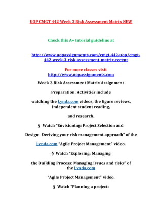 UOP CMGT 442 Week 3 Risk Assessment Matrix NEW
Check this A+ tutorial guideline at
http://www.uopassignments.com/cmgt-442-uop/cmgt-
442-week-3-risk-assessment-matrix-recent
For more classes visit
http://www.uopassignments.com
Week 3 Risk Assessment Matrix Assignment
Preparation: Activities include
watching the Lynda.com videos, the figure reviews,
independent student reading,
and research.
§ Watch “Envisioning: Project Selection and
Design: Deriving your risk management approach” of the
Lynda.com “Agile Project Management” video.
§ Watch “Exploring: Managing
the Building Process: Managing issues and risks” of
the Lynda.com
“Agile Project Management” video.
§ Watch “Planning a project:
 